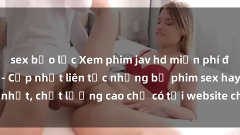 sex bạo lực Xem phim jav hd miễn phí đỉnh cao không che - Cập nhật liên tục những bộ phim sex hay nhất, chất lượng cao chỉ có tại website chuyên nghiệp hàng đầu.